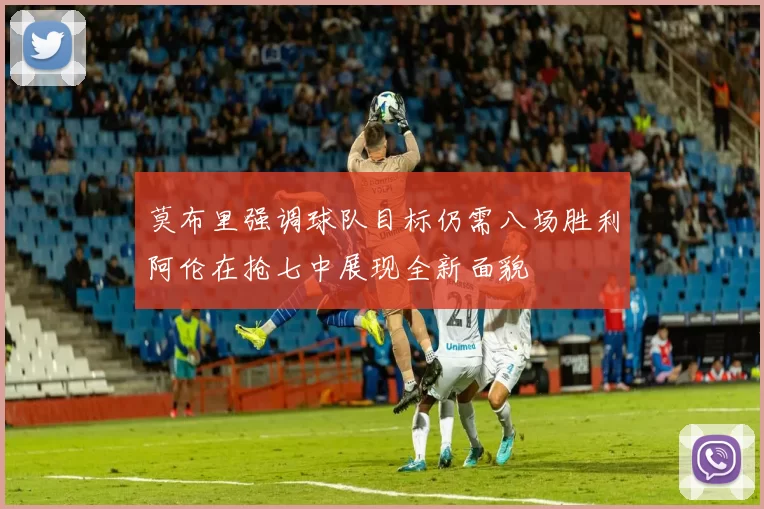 莫布里强调球队目标仍需八场胜利阿伦在抢七中展现全新面貌
