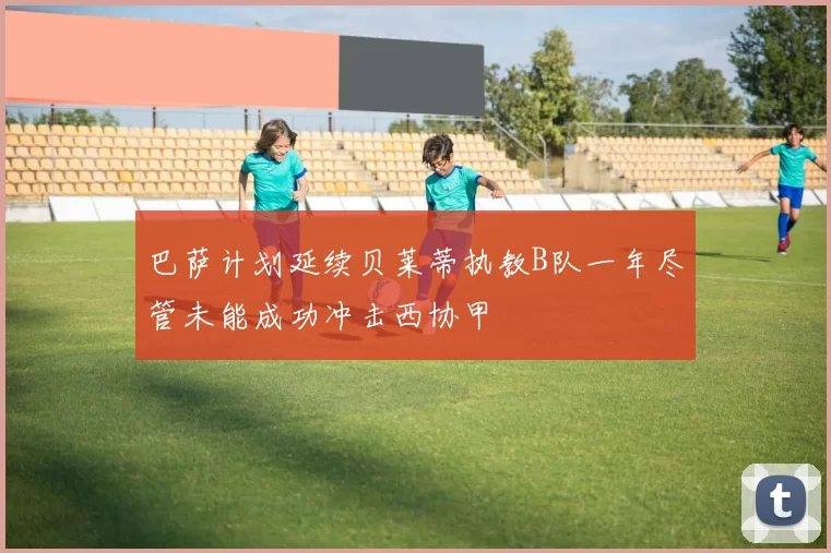 巴萨计划延续贝莱蒂执教B队一年尽管未能成功冲击西协甲