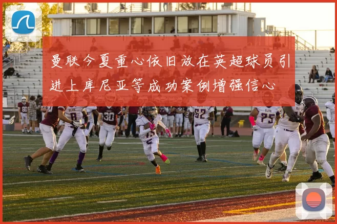曼联今夏重心依旧放在英超球员引进上库尼亚等成功案例增强信心