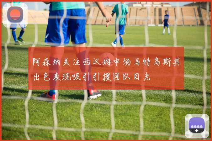 阿森纳关注西汉姆中场马特乌斯其出色表现吸引引援团队目光