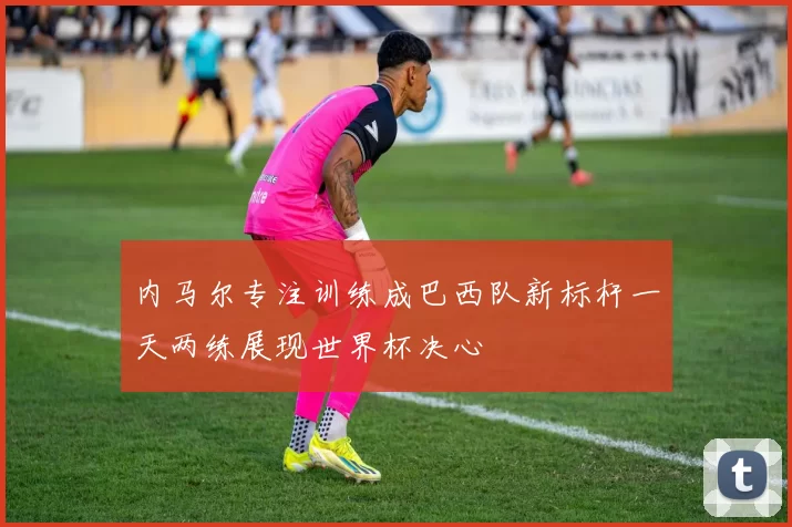 内马尔专注训练成巴西队新标杆一天两练展现世界杯决心