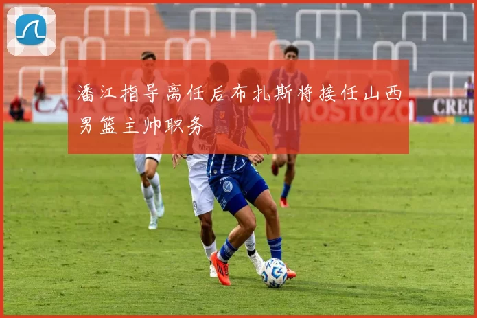 潘江指导离任后布扎斯将接任山西男篮主帅职务
