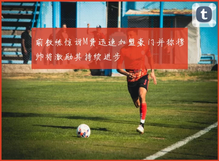 前教练惊讶M费迅速加盟豪门并称穆帅将激励其持续进步