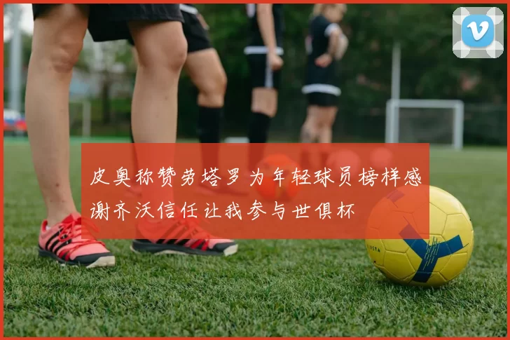 皮奥称赞劳塔罗为年轻球员榜样感谢齐沃信任让我参与世俱杯