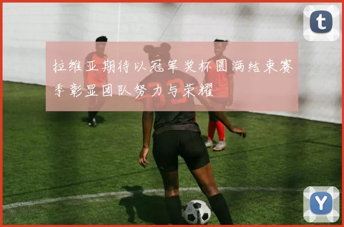 拉维亚期待以冠军奖杯圆满结束赛季彰显团队努力与荣耀