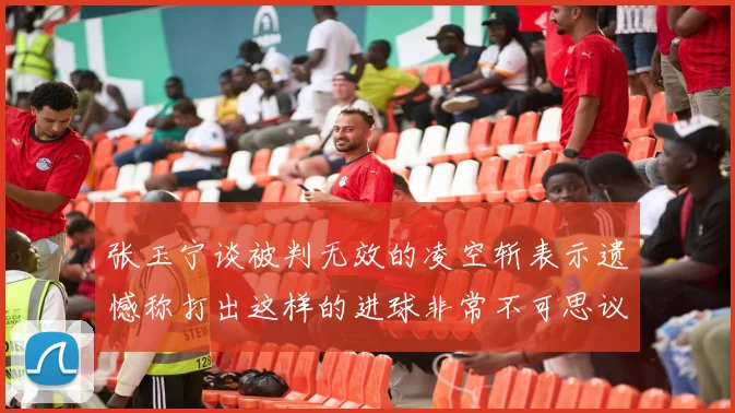 张玉宁谈被判无效的凌空斩表示遗憾称打出这样的进球非常不可思议